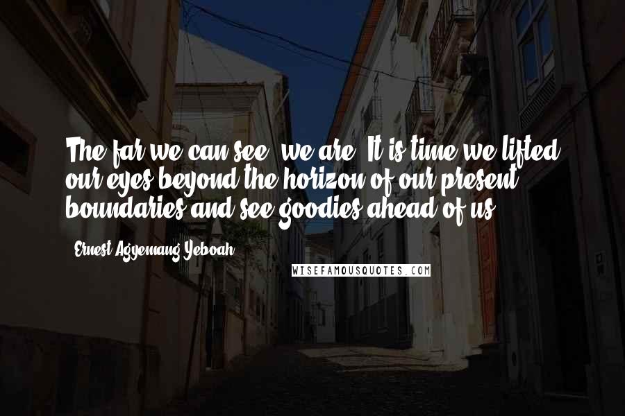 Ernest Agyemang Yeboah Quotes: The far we can see, we are! It is time we lifted our eyes beyond the horizon of our present boundaries and see goodies ahead of us.