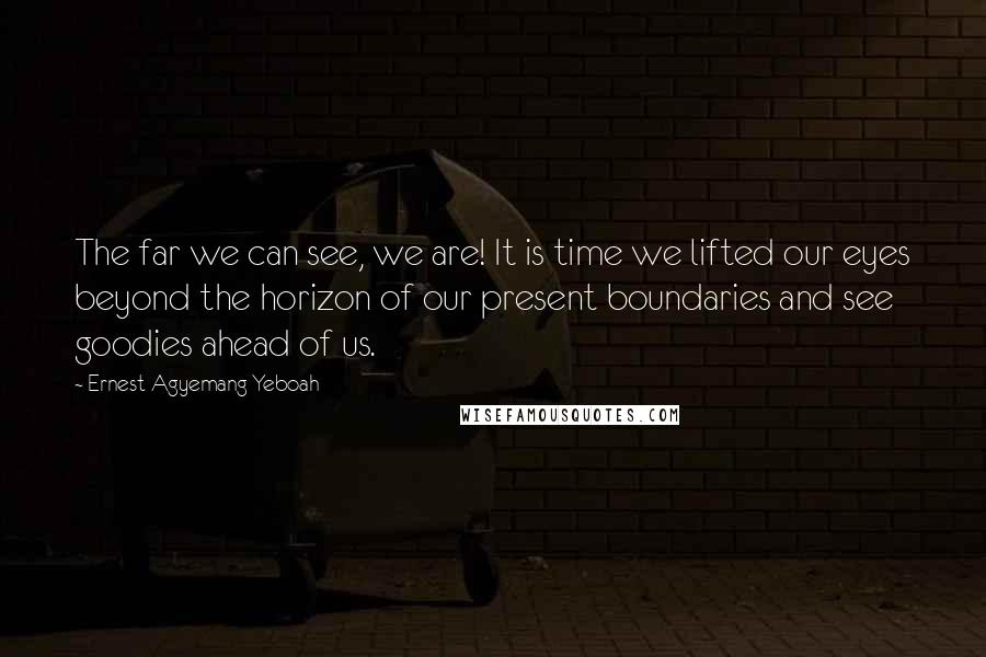 Ernest Agyemang Yeboah Quotes: The far we can see, we are! It is time we lifted our eyes beyond the horizon of our present boundaries and see goodies ahead of us.