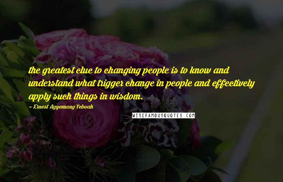 Ernest Agyemang Yeboah Quotes: the greatest clue to changing people is to know and understand what trigger change in people and effectively apply such things in wisdom.