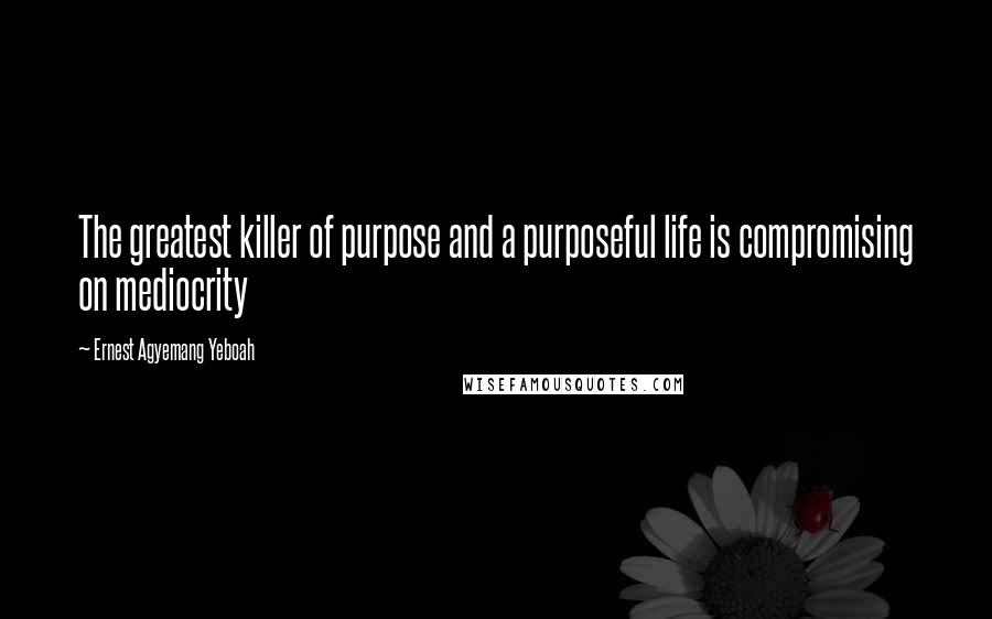 Ernest Agyemang Yeboah Quotes: The greatest killer of purpose and a purposeful life is compromising on mediocrity