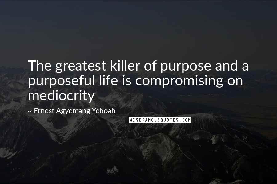 Ernest Agyemang Yeboah Quotes: The greatest killer of purpose and a purposeful life is compromising on mediocrity