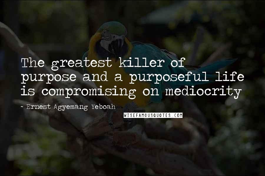 Ernest Agyemang Yeboah Quotes: The greatest killer of purpose and a purposeful life is compromising on mediocrity