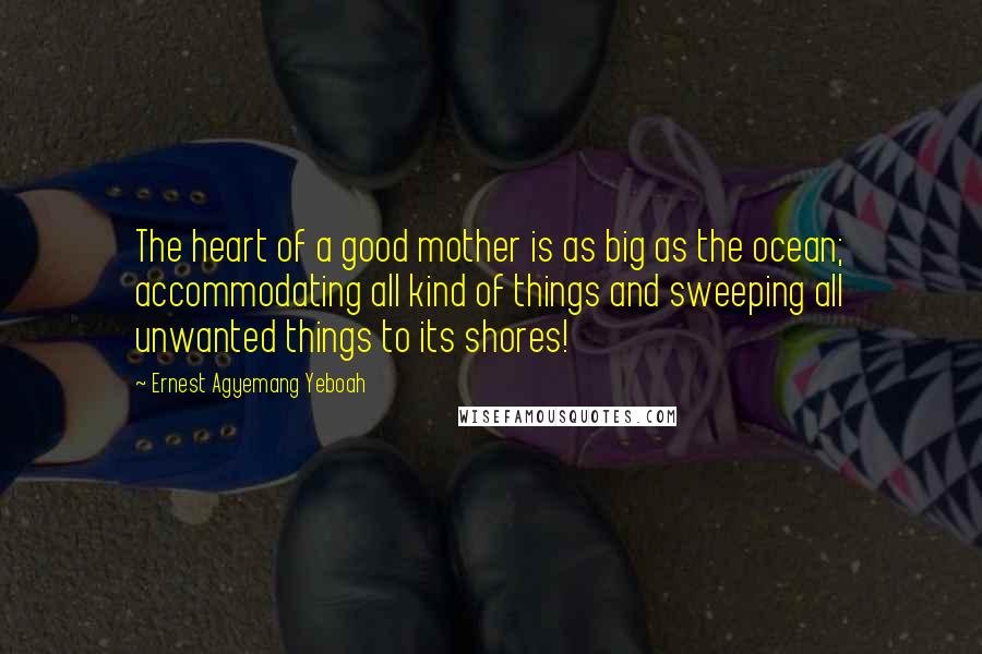 Ernest Agyemang Yeboah Quotes: The heart of a good mother is as big as the ocean; accommodating all kind of things and sweeping all unwanted things to its shores!