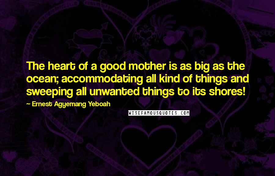 Ernest Agyemang Yeboah Quotes: The heart of a good mother is as big as the ocean; accommodating all kind of things and sweeping all unwanted things to its shores!