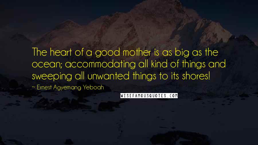 Ernest Agyemang Yeboah Quotes: The heart of a good mother is as big as the ocean; accommodating all kind of things and sweeping all unwanted things to its shores!