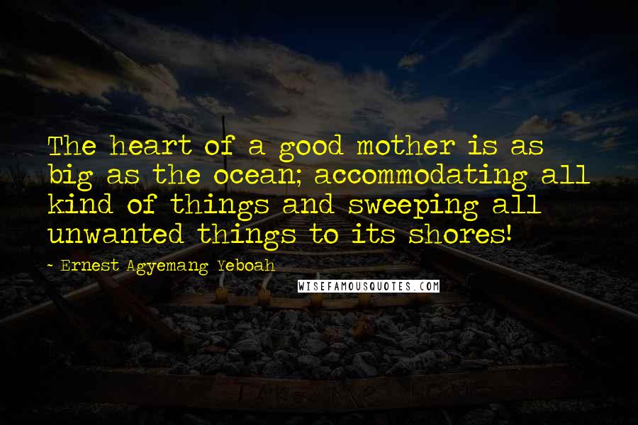 Ernest Agyemang Yeboah Quotes: The heart of a good mother is as big as the ocean; accommodating all kind of things and sweeping all unwanted things to its shores!