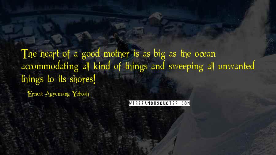 Ernest Agyemang Yeboah Quotes: The heart of a good mother is as big as the ocean; accommodating all kind of things and sweeping all unwanted things to its shores!