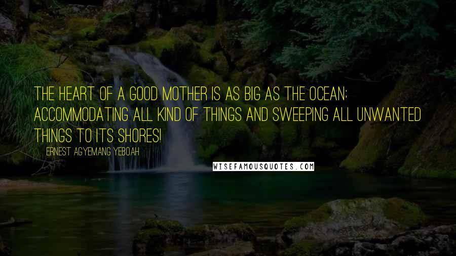 Ernest Agyemang Yeboah Quotes: The heart of a good mother is as big as the ocean; accommodating all kind of things and sweeping all unwanted things to its shores!