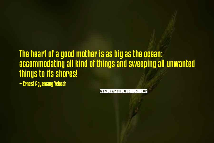 Ernest Agyemang Yeboah Quotes: The heart of a good mother is as big as the ocean; accommodating all kind of things and sweeping all unwanted things to its shores!