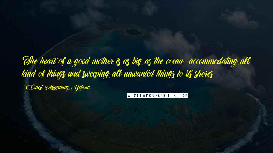 Ernest Agyemang Yeboah Quotes: The heart of a good mother is as big as the ocean; accommodating all kind of things and sweeping all unwanted things to its shores!