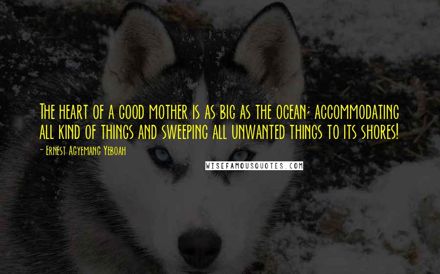 Ernest Agyemang Yeboah Quotes: The heart of a good mother is as big as the ocean; accommodating all kind of things and sweeping all unwanted things to its shores!