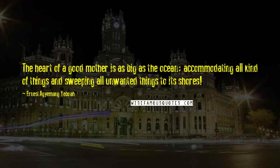 Ernest Agyemang Yeboah Quotes: The heart of a good mother is as big as the ocean; accommodating all kind of things and sweeping all unwanted things to its shores!