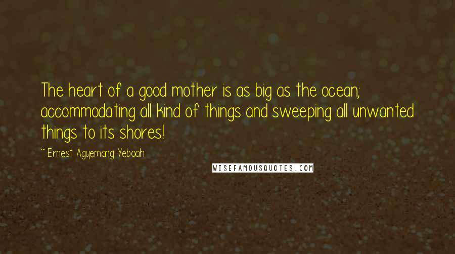 Ernest Agyemang Yeboah Quotes: The heart of a good mother is as big as the ocean; accommodating all kind of things and sweeping all unwanted things to its shores!