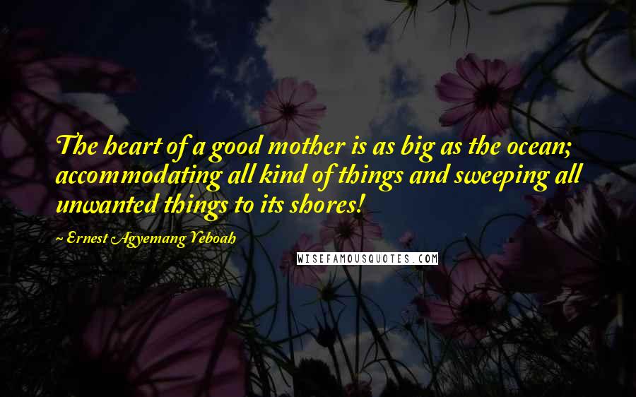 Ernest Agyemang Yeboah Quotes: The heart of a good mother is as big as the ocean; accommodating all kind of things and sweeping all unwanted things to its shores!