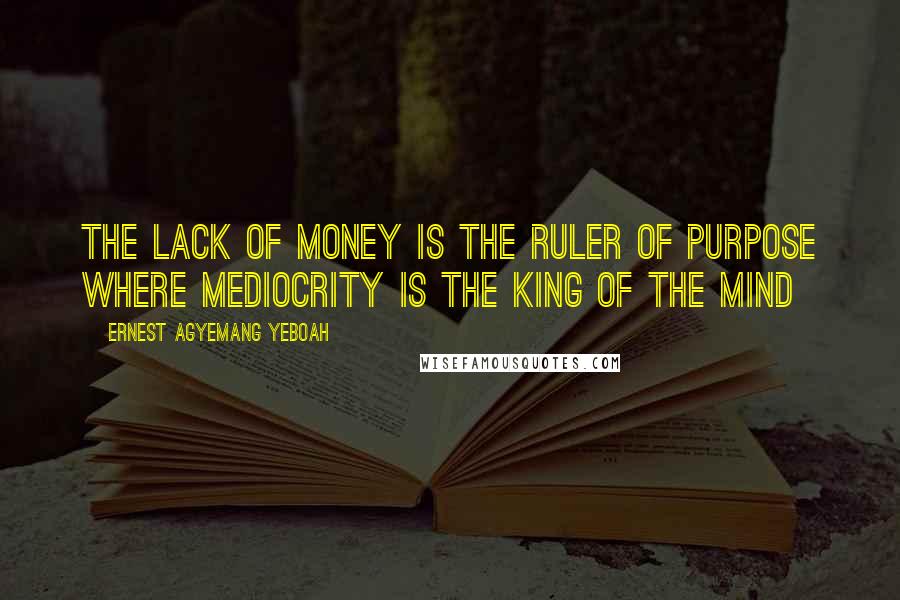 Ernest Agyemang Yeboah Quotes: the lack of money is the ruler of purpose where mediocrity is the king of the mind