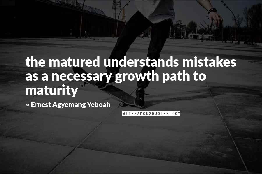 Ernest Agyemang Yeboah Quotes: the matured understands mistakes as a necessary growth path to maturity