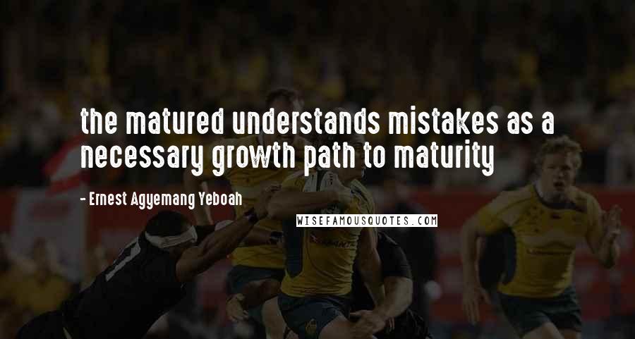 Ernest Agyemang Yeboah Quotes: the matured understands mistakes as a necessary growth path to maturity