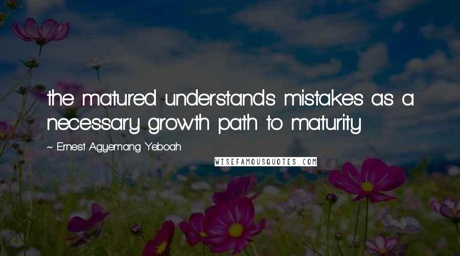 Ernest Agyemang Yeboah Quotes: the matured understands mistakes as a necessary growth path to maturity