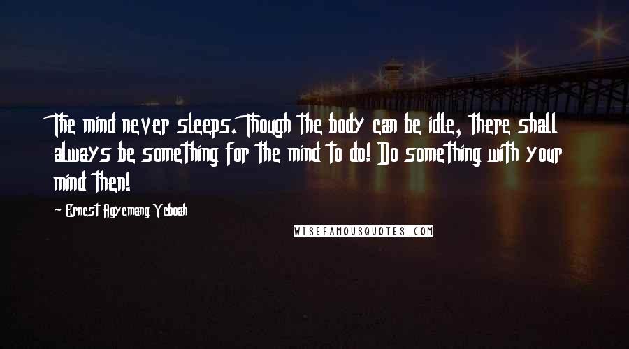 Ernest Agyemang Yeboah Quotes: The mind never sleeps. Though the body can be idle, there shall always be something for the mind to do! Do something with your mind then!