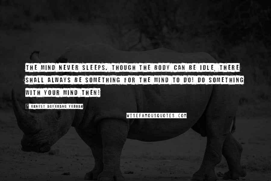 Ernest Agyemang Yeboah Quotes: The mind never sleeps. Though the body can be idle, there shall always be something for the mind to do! Do something with your mind then!