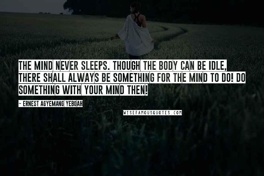 Ernest Agyemang Yeboah Quotes: The mind never sleeps. Though the body can be idle, there shall always be something for the mind to do! Do something with your mind then!