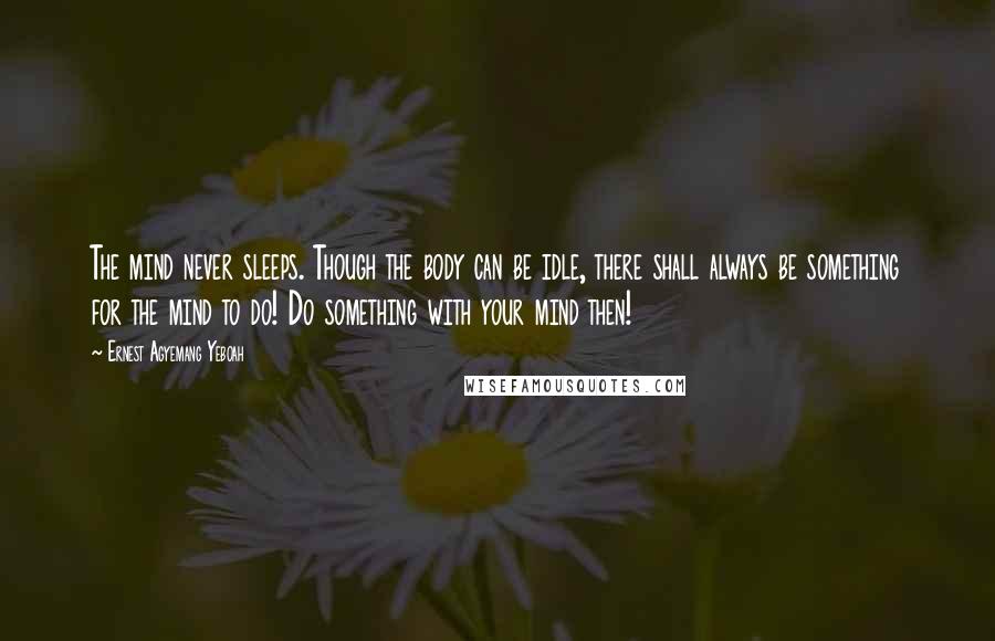 Ernest Agyemang Yeboah Quotes: The mind never sleeps. Though the body can be idle, there shall always be something for the mind to do! Do something with your mind then!