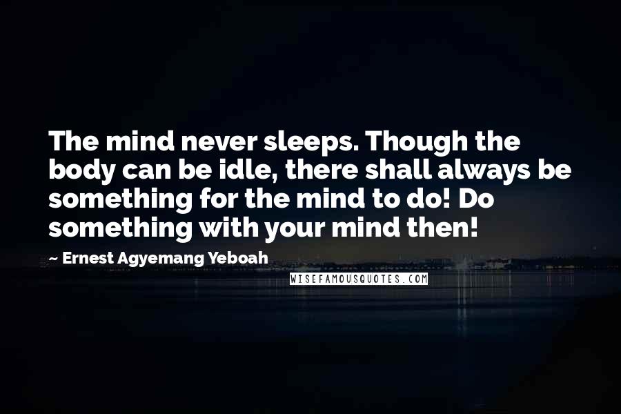Ernest Agyemang Yeboah Quotes: The mind never sleeps. Though the body can be idle, there shall always be something for the mind to do! Do something with your mind then!