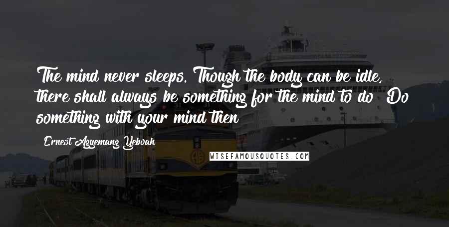 Ernest Agyemang Yeboah Quotes: The mind never sleeps. Though the body can be idle, there shall always be something for the mind to do! Do something with your mind then!