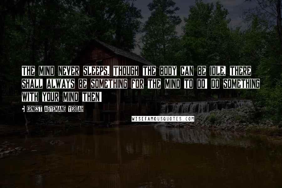 Ernest Agyemang Yeboah Quotes: The mind never sleeps. Though the body can be idle, there shall always be something for the mind to do! Do something with your mind then!