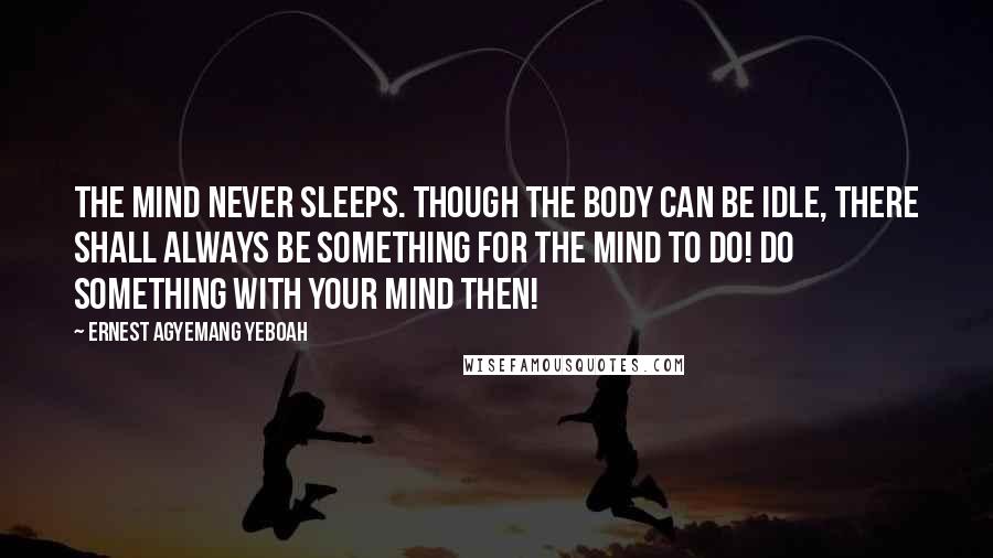 Ernest Agyemang Yeboah Quotes: The mind never sleeps. Though the body can be idle, there shall always be something for the mind to do! Do something with your mind then!