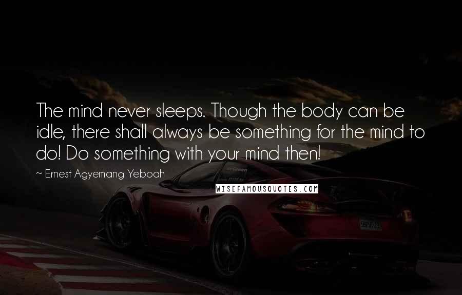 Ernest Agyemang Yeboah Quotes: The mind never sleeps. Though the body can be idle, there shall always be something for the mind to do! Do something with your mind then!