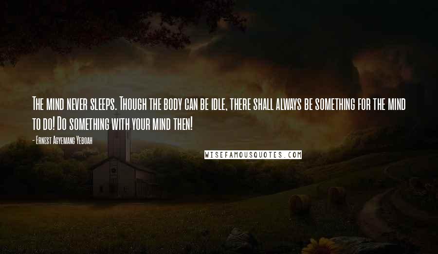 Ernest Agyemang Yeboah Quotes: The mind never sleeps. Though the body can be idle, there shall always be something for the mind to do! Do something with your mind then!