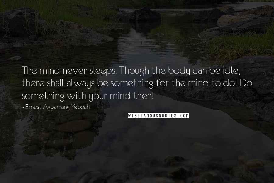 Ernest Agyemang Yeboah Quotes: The mind never sleeps. Though the body can be idle, there shall always be something for the mind to do! Do something with your mind then!