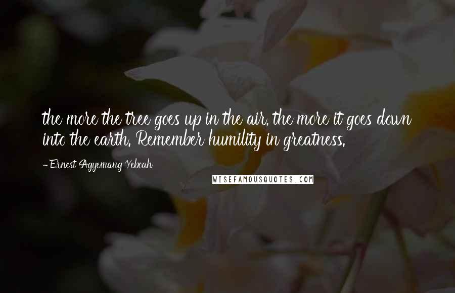 Ernest Agyemang Yeboah Quotes: the more the tree goes up in the air, the more it goes down into the earth. Remember humility in greatness.