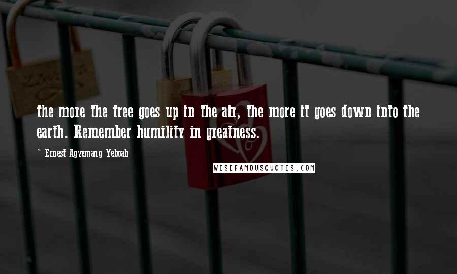 Ernest Agyemang Yeboah Quotes: the more the tree goes up in the air, the more it goes down into the earth. Remember humility in greatness.