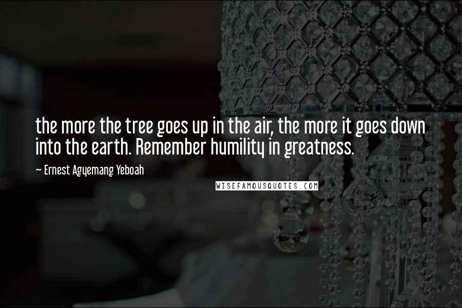 Ernest Agyemang Yeboah Quotes: the more the tree goes up in the air, the more it goes down into the earth. Remember humility in greatness.