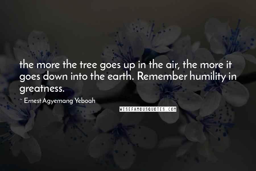 Ernest Agyemang Yeboah Quotes: the more the tree goes up in the air, the more it goes down into the earth. Remember humility in greatness.