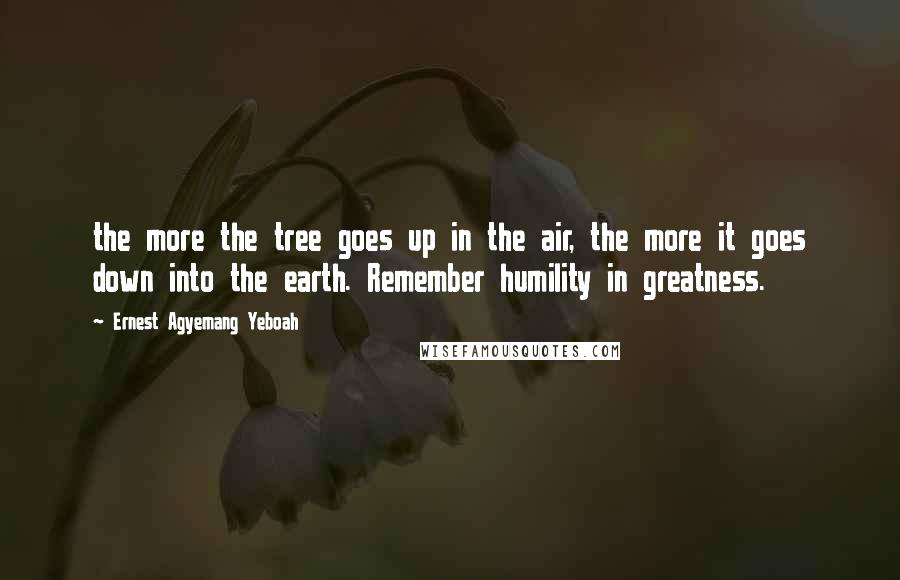 Ernest Agyemang Yeboah Quotes: the more the tree goes up in the air, the more it goes down into the earth. Remember humility in greatness.