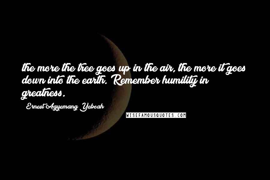 Ernest Agyemang Yeboah Quotes: the more the tree goes up in the air, the more it goes down into the earth. Remember humility in greatness.