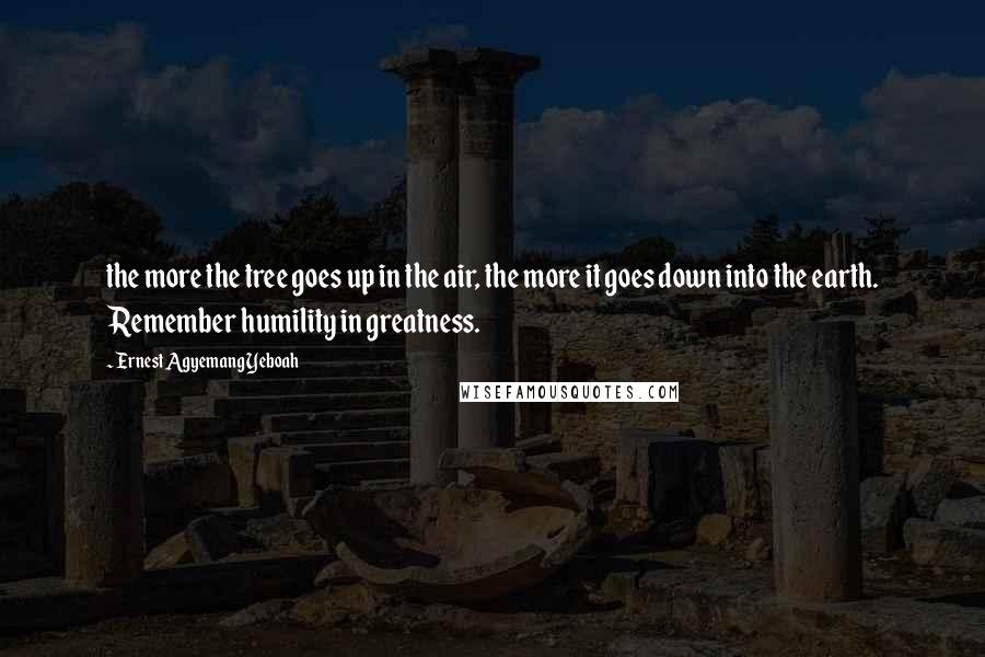 Ernest Agyemang Yeboah Quotes: the more the tree goes up in the air, the more it goes down into the earth. Remember humility in greatness.