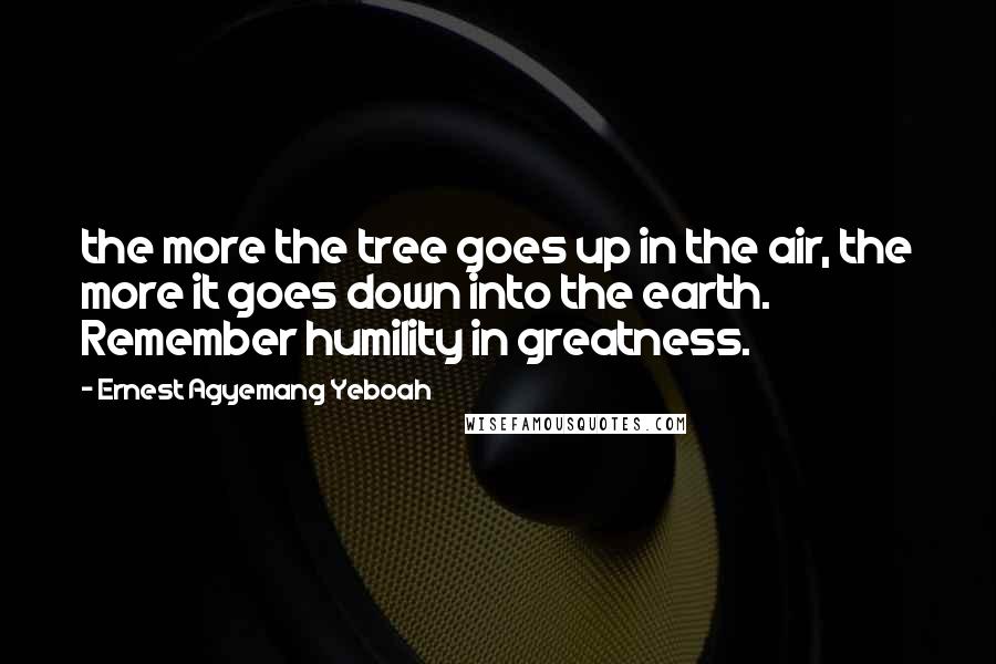 Ernest Agyemang Yeboah Quotes: the more the tree goes up in the air, the more it goes down into the earth. Remember humility in greatness.