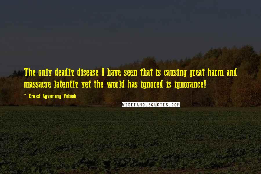 Ernest Agyemang Yeboah Quotes: The only deadly disease I have seen that is causing great harm and massacre latently yet the world has ignored is ignorance!