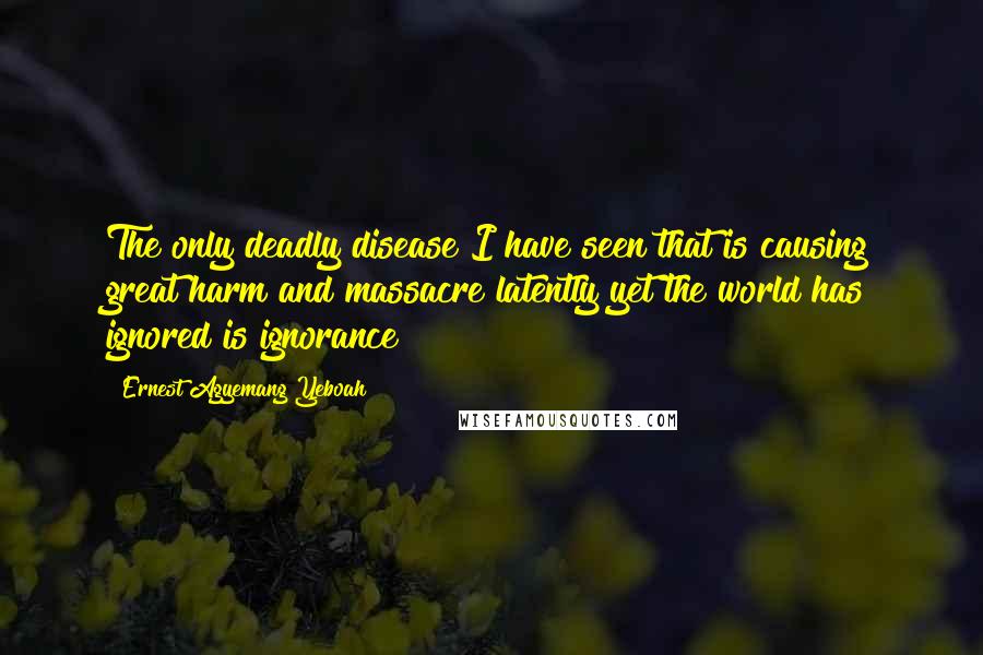 Ernest Agyemang Yeboah Quotes: The only deadly disease I have seen that is causing great harm and massacre latently yet the world has ignored is ignorance!