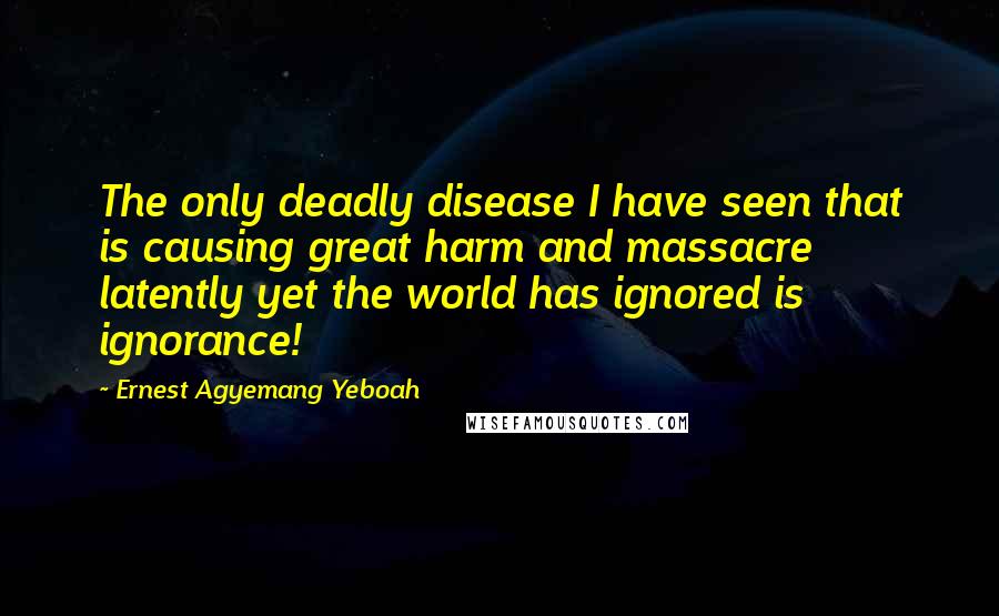 Ernest Agyemang Yeboah Quotes: The only deadly disease I have seen that is causing great harm and massacre latently yet the world has ignored is ignorance!