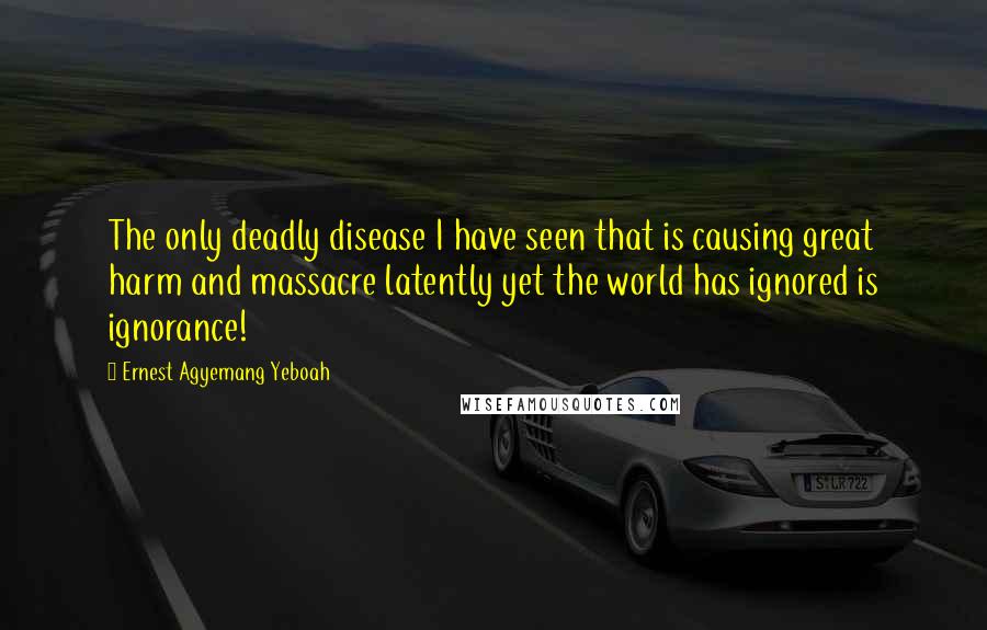Ernest Agyemang Yeboah Quotes: The only deadly disease I have seen that is causing great harm and massacre latently yet the world has ignored is ignorance!