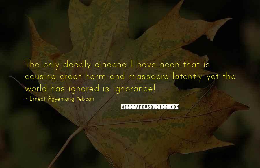 Ernest Agyemang Yeboah Quotes: The only deadly disease I have seen that is causing great harm and massacre latently yet the world has ignored is ignorance!