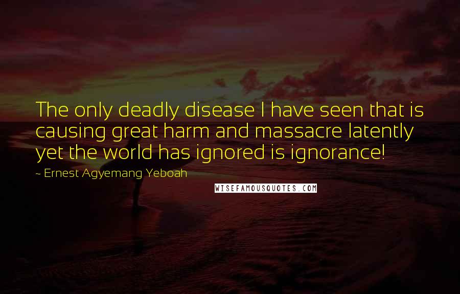 Ernest Agyemang Yeboah Quotes: The only deadly disease I have seen that is causing great harm and massacre latently yet the world has ignored is ignorance!