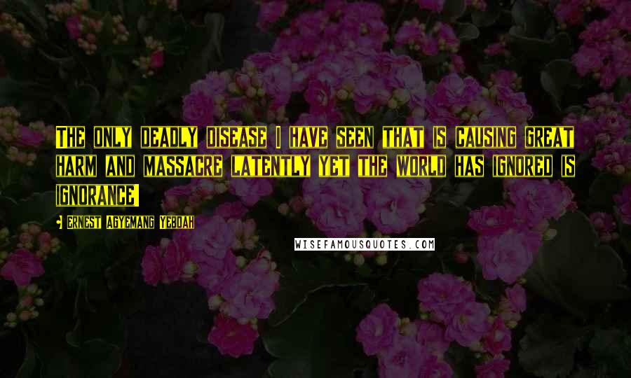 Ernest Agyemang Yeboah Quotes: The only deadly disease I have seen that is causing great harm and massacre latently yet the world has ignored is ignorance!