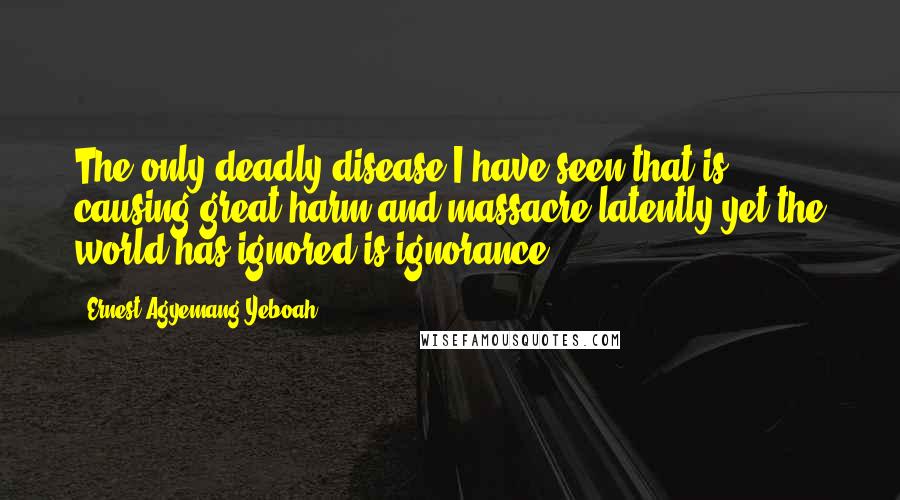 Ernest Agyemang Yeboah Quotes: The only deadly disease I have seen that is causing great harm and massacre latently yet the world has ignored is ignorance!