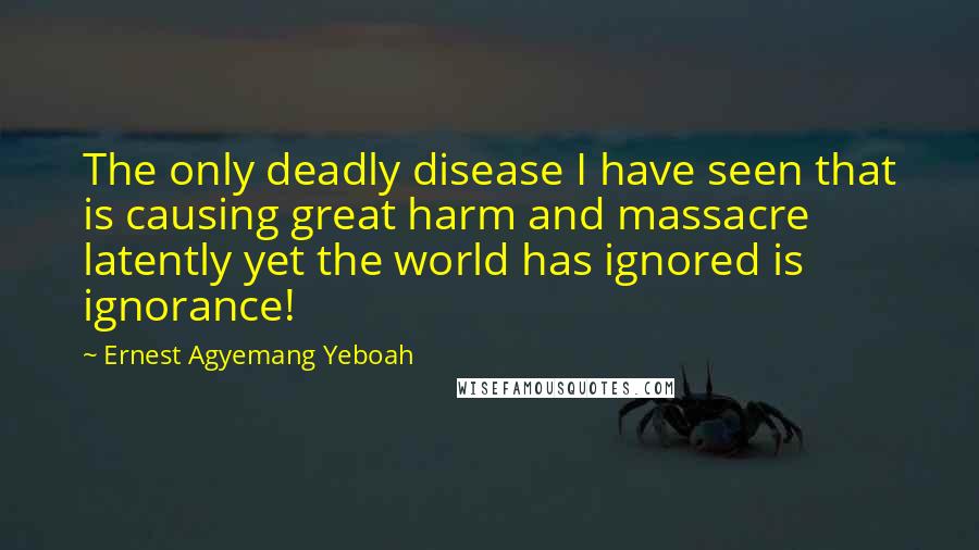 Ernest Agyemang Yeboah Quotes: The only deadly disease I have seen that is causing great harm and massacre latently yet the world has ignored is ignorance!